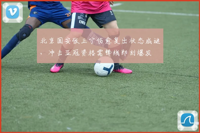 北京国安张玉宁伤愈复出状态成谜,冲击亚冠资格需锋线即刻爆发